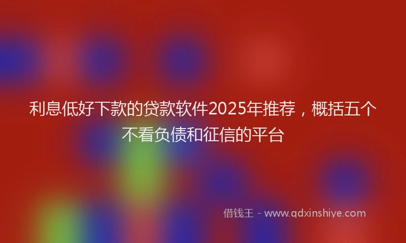 利息低好下款的贷款软件2025年推荐，概括五个不看负债和征信的平台