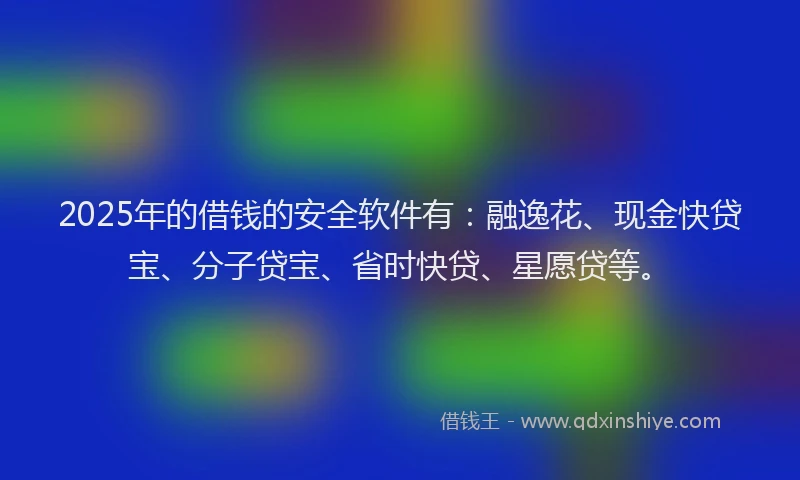 2025年的借钱的安全软件有：融逸花、现金快贷宝、分子贷宝、省时快贷、星愿贷等。