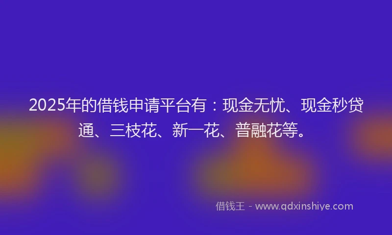 2025年的借钱申请平台有：现金无忧、现金秒贷通、三枝花、新一花、普融花等。