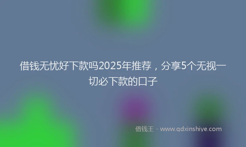 借钱无忧好下款吗2025年推荐，分享5个无视一切必下款的口子