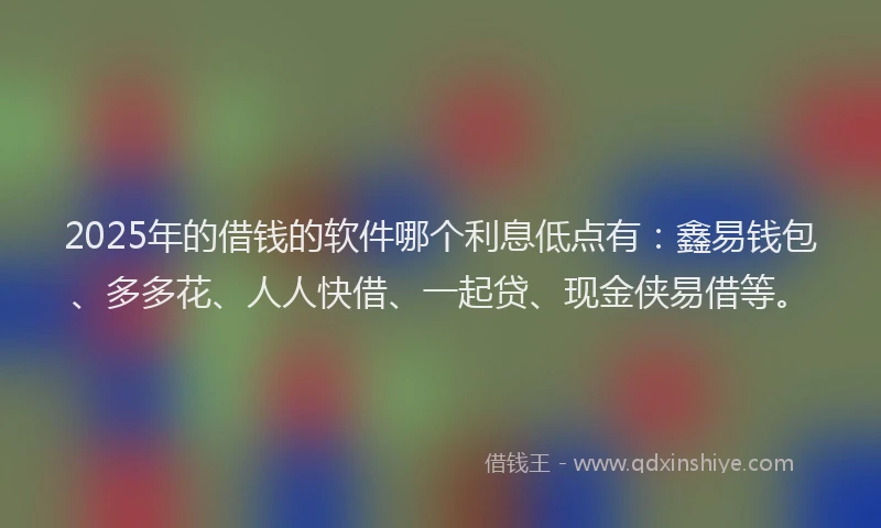 2025年的借钱的软件哪个利息低点有：鑫易钱包、多多花、人人快借、一起贷、现金侠易借等。