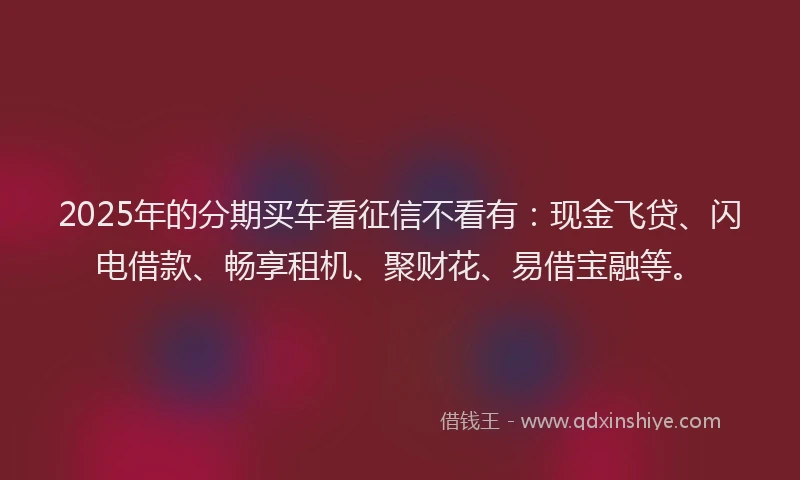 2025年的分期买车看征信不看有：现金飞贷、闪电借款、畅享租机、聚财花、易借宝融等。