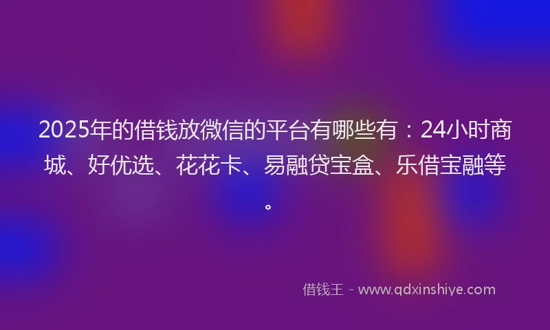 2025年的借钱放微信的平台有哪些有：24小时商城、好优选、花花卡、易融贷宝盒、乐借宝融等。