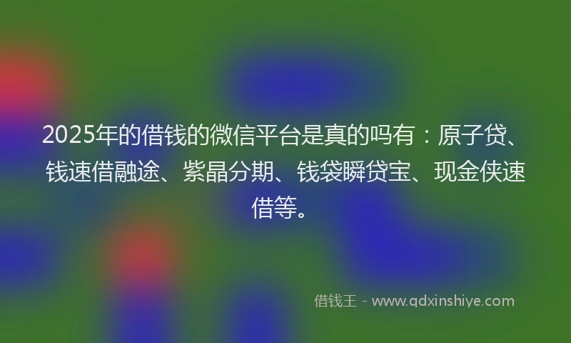 2025年的借钱的微信平台是真的吗有：原子贷、钱速借融途、紫晶分期、钱袋瞬贷宝、现金侠速借等。