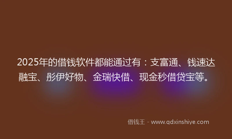 2025年的借钱软件都能通过有：支富通、钱速达融宝、彤伊好物、金瑞快借、现金秒借贷宝等。