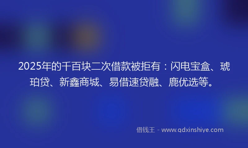 2025年的千百块二次借款被拒有：闪电宝盒、琥珀贷、新鑫商城、易借速贷融、鹿优选等。