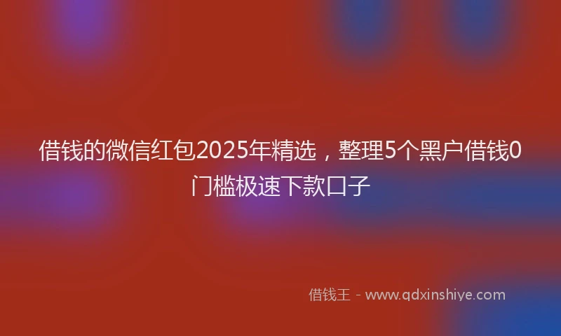 借钱的微信红包2025年精选，整理5个黑户借钱0门槛极速下款口子