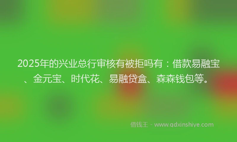 2025年的兴业总行审核有被拒吗有：借款易融宝、金元宝、时代花、易融贷盒、森森钱包等。