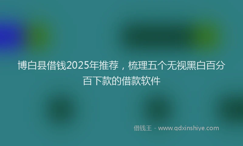 博白县借钱2025年推荐，梳理五个无视黑白百分百下款的借款软件