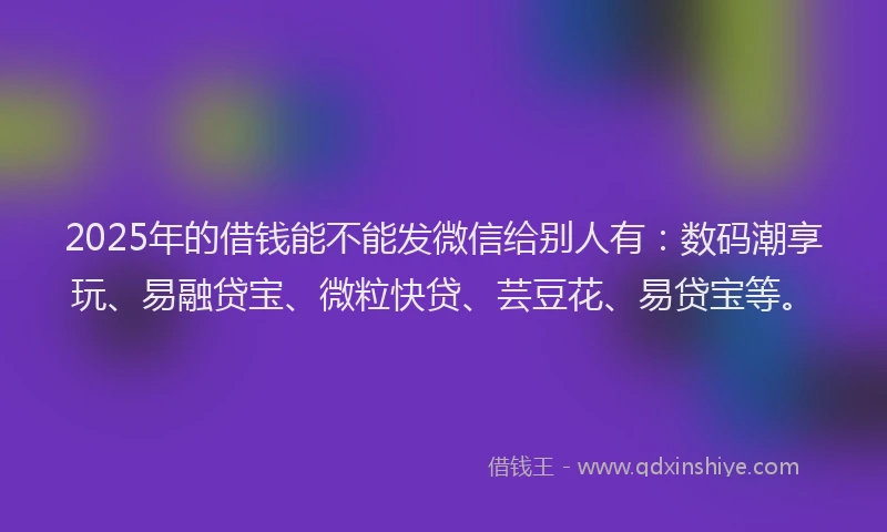 2025年的借钱能不能发微信给别人有：数码潮享玩、易融贷宝、微粒快贷、芸豆花、易贷宝等。