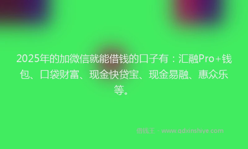 2025年的加微信就能借钱的口子有：汇融Pro+钱包、口袋财富、现金快贷宝、现金易融、惠众乐等。