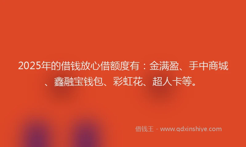 2025年的借钱放心借额度有：金满盈、手中商城、鑫融宝钱包、彩虹花、超人卡等。