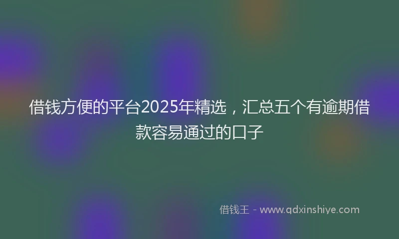 借钱方便的平台2025年精选，汇总五个有逾期借款容易通过的口子