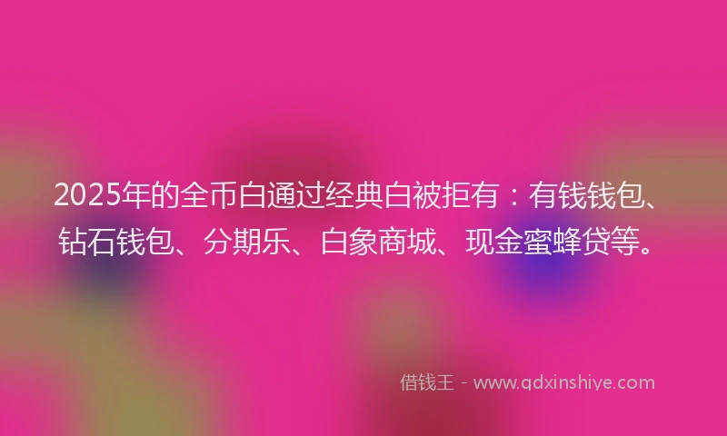 2025年的全币白通过经典白被拒有：有钱钱包、钻石钱包、分期乐、白象商城、现金蜜蜂贷等。