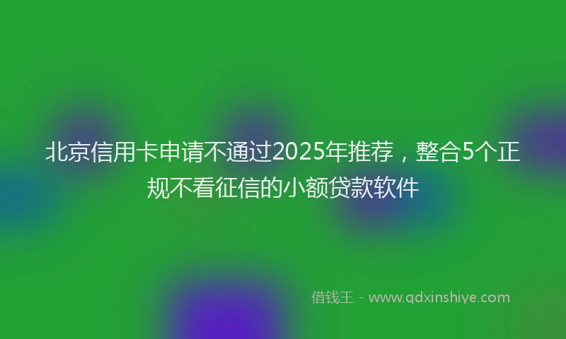 北京信用卡申请不通过2025年推荐，整合5个正规不看征信的小额贷款软件
