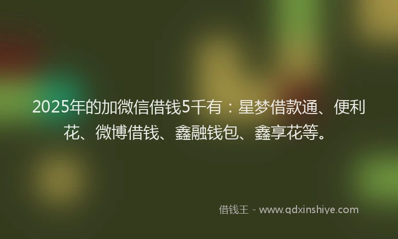 2025年的加微信借钱5千有：星梦借款通、便利花、微博借钱、鑫融钱包、鑫享花等。