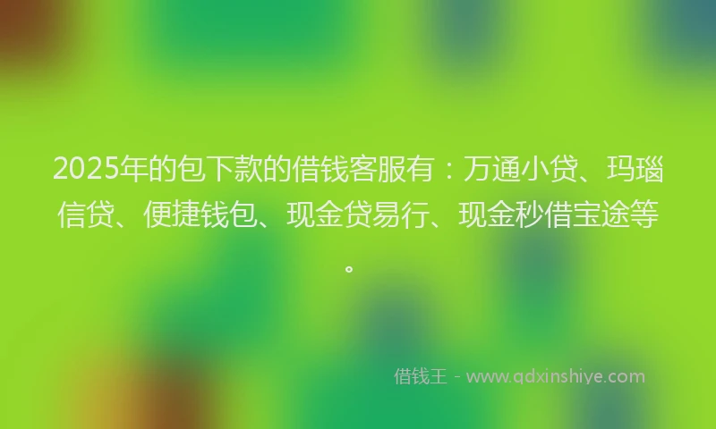 2025年的包下款的借钱客服有：万通小贷、玛瑙信贷、便捷钱包、现金贷易行、现金秒借宝途等。