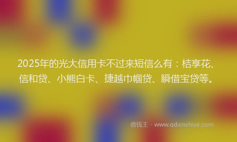 2025年的光大信用卡不过来短信么有：桔享花、信和贷、小熊白卡、捷越巾帼贷、瞬借宝贷等。