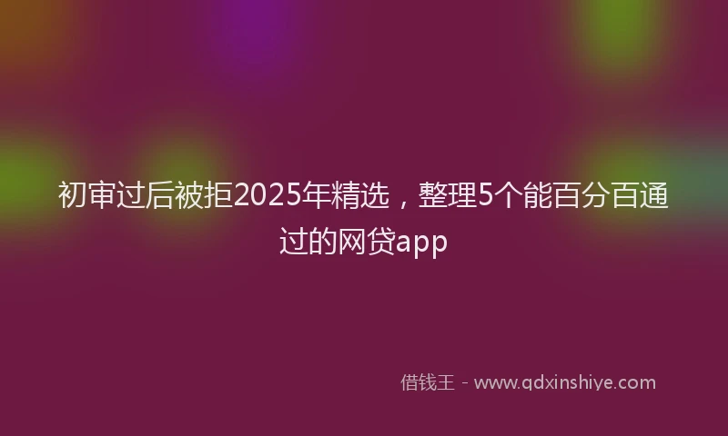 初审过后被拒2025年精选，整理5个能百分百通过的网贷app