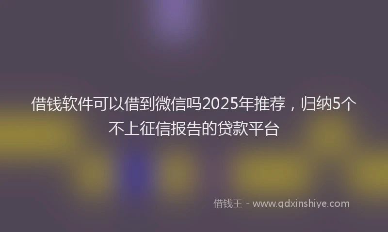 借钱软件可以借到微信吗2025年推荐，归纳5个不上征信报告的贷款平台