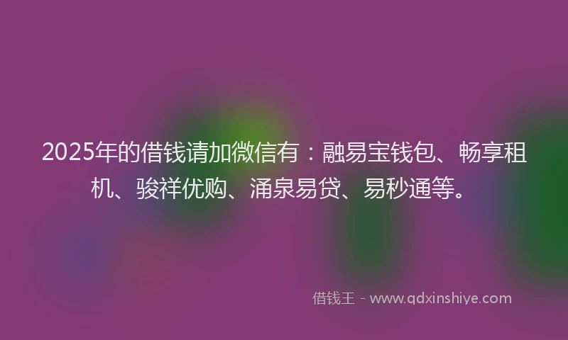 2025年的借钱请加微信有：融易宝钱包、畅享租机、骏祥优购、涌泉易贷、易秒通等。