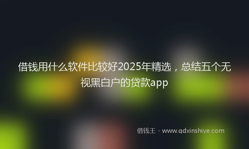 借钱用什么软件比较好2025年精选，总结五个无视黑白户的贷款app