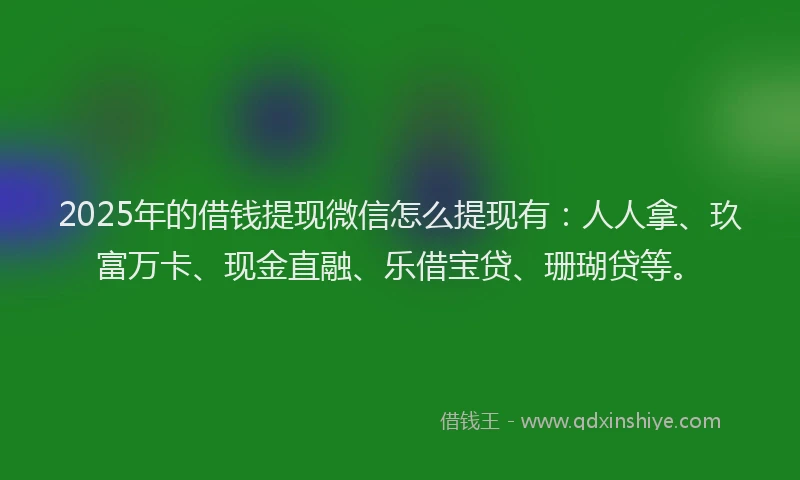 2025年的借钱提现微信怎么提现有：人人拿、玖富万卡、现金直融、乐借宝贷、珊瑚贷等。