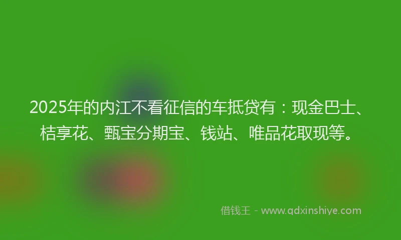 2025年的内江不看征信的车抵贷有：现金巴士、桔享花、甄宝分期宝、钱站、唯品花取现等。