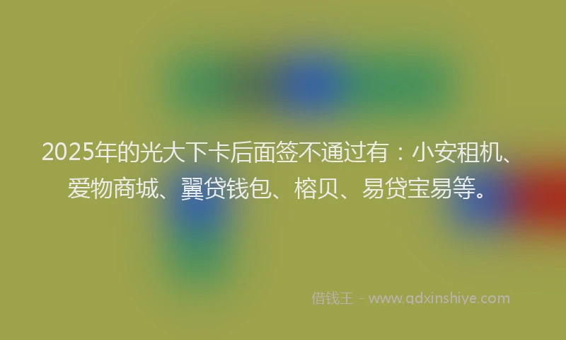 2025年的光大下卡后面签不通过有：小安租机、爱物商城、翼贷钱包、榕贝、易贷宝易等。