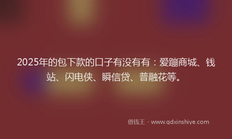 2025年的包下款的口子有没有有：爱蹦商城、钱站、闪电侠、瞬信贷、普融花等。