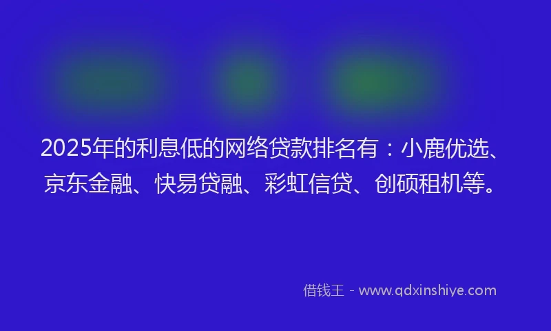 2025年的利息低的网络贷款排名有：小鹿优选、京东金融、快易贷融、彩虹信贷、创硕租机等。