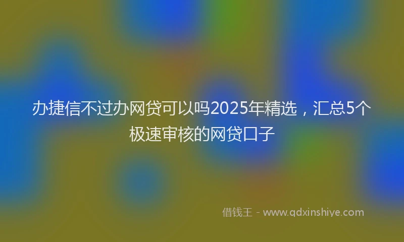 办捷信不过办网贷可以吗2025年精选，汇总5个极速审核的网贷口子