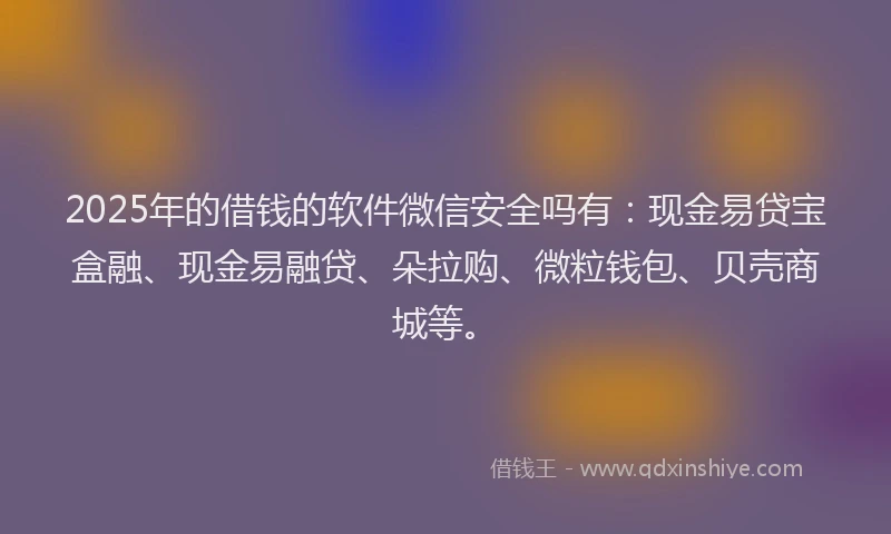 2025年的借钱的软件微信安全吗有：现金易贷宝盒融、现金易融贷、朵拉购、微粒钱包、贝壳商城等。