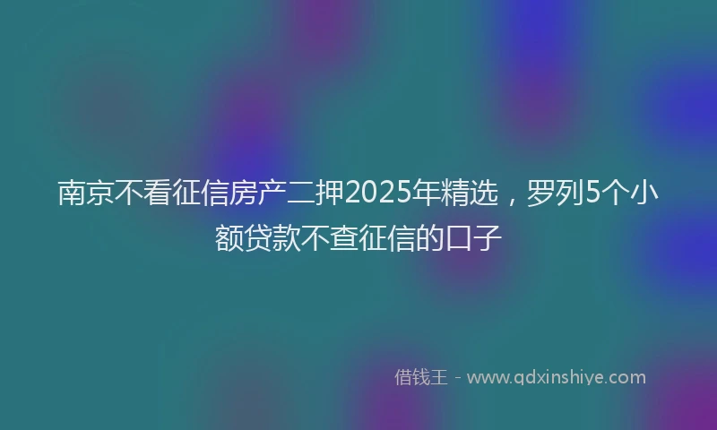南京不看征信房产二押2025年精选，罗列5个小额贷款不查征信的口子