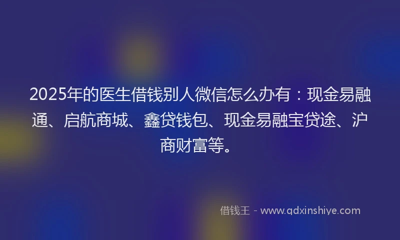 2025年的医生借钱别人微信怎么办有：现金易融通、启航商城、鑫贷钱包、现金易融宝贷途、沪商财富等。