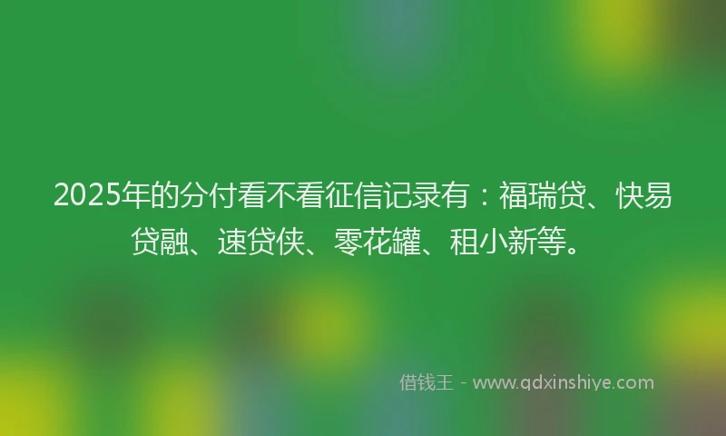 2025年的分付看不看征信记录有：福瑞贷、快易贷融、速贷侠、零花罐、租小新等。