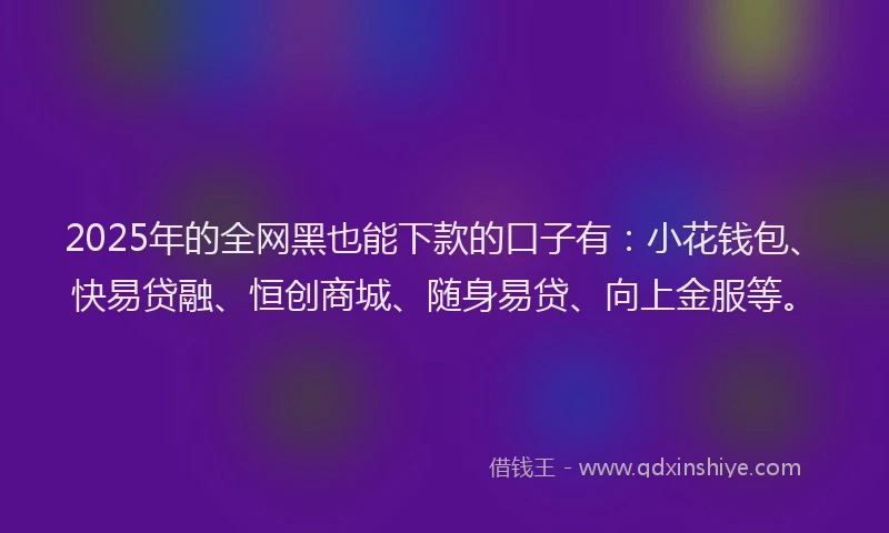 2025年的全网黑也能下款的口子有：小花钱包、快易贷融、恒创商城、随身易贷、向上金服等。