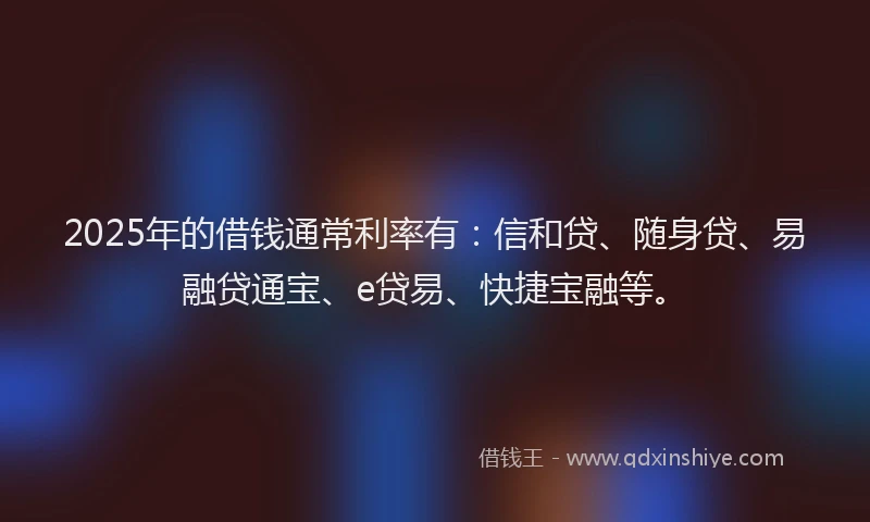 2025年的借钱通常利率有：信和贷、随身贷、易融贷通宝、e贷易、快捷宝融等。