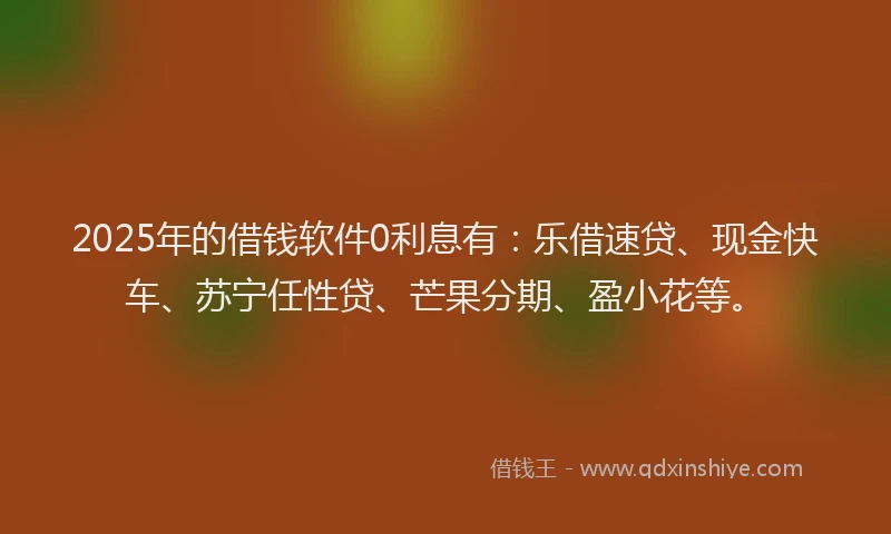 2025年的借钱软件0利息有：乐借速贷、现金快车、苏宁任性贷、芒果分期、盈小花等。