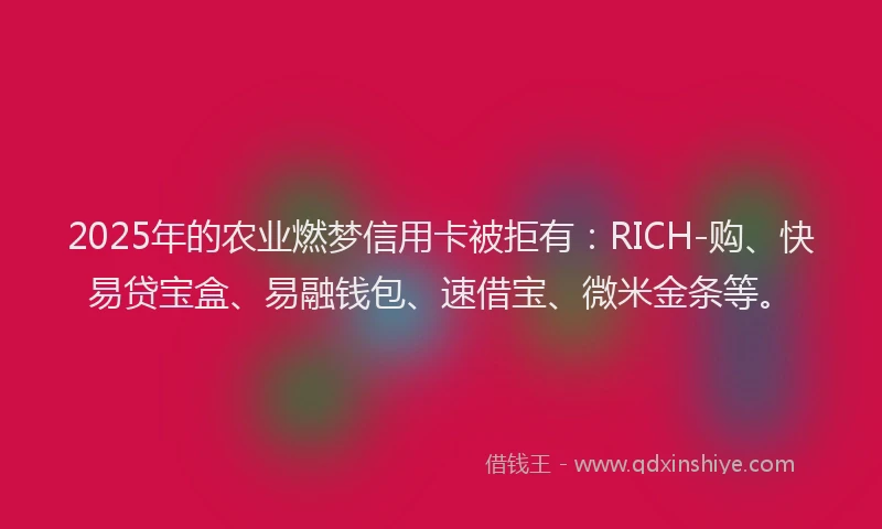 2025年的农业燃梦信用卡被拒有：RICH-购、快易贷宝盒、易融钱包、速借宝、微米金条等。
