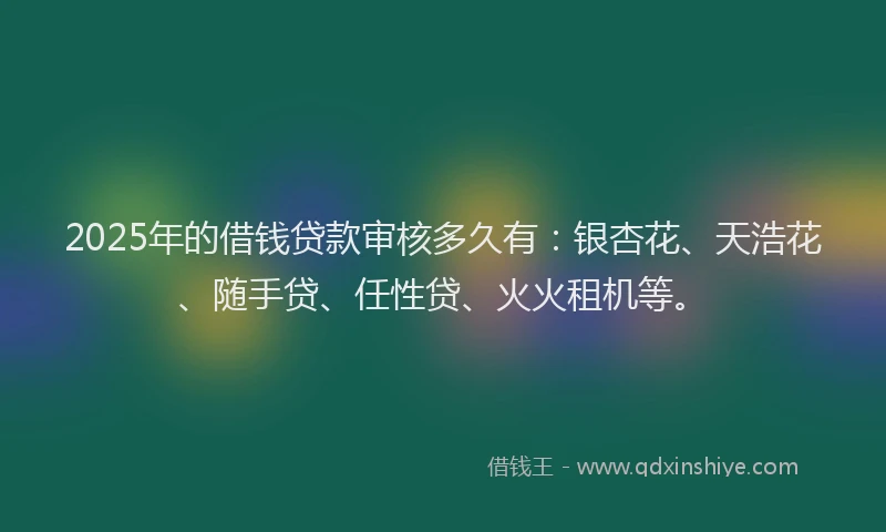 2025年的借钱贷款审核多久有：银杏花、天浩花、随手贷、任性贷、火火租机等。