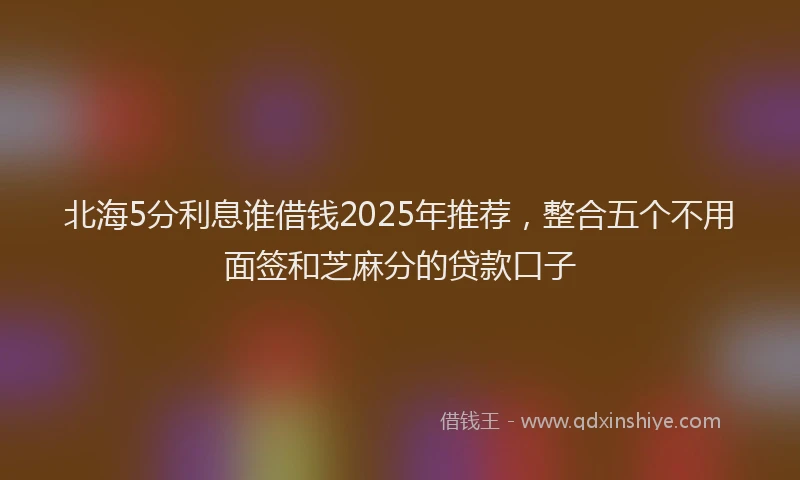 北海5分利息谁借钱2025年推荐，整合五个不用面签和芝麻分的贷款口子