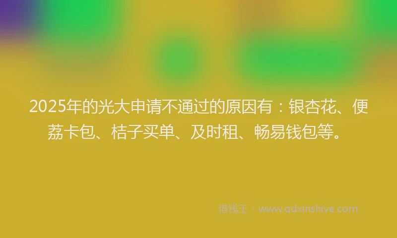 2025年的光大申请不通过的原因有：银杏花、便荔卡包、桔子买单、及时租、畅易钱包等。