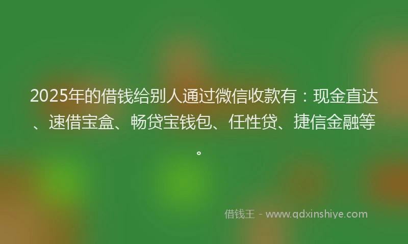 2025年的借钱给别人通过微信收款有：现金直达、速借宝盒、畅贷宝钱包、任性贷、捷信金融等。