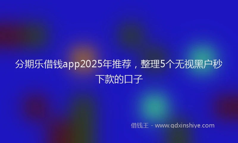 分期乐借钱app2025年推荐，整理5个无视黑户秒下款的口子