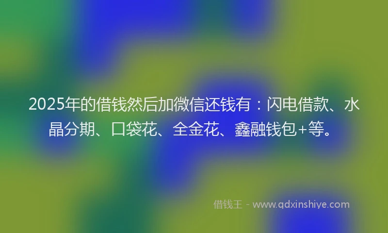 2025年的借钱然后加微信还钱有：闪电借款、水晶分期、口袋花、全金花、鑫融钱包+等。
