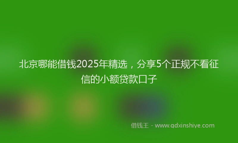 北京哪能借钱2025年精选，分享5个正规不看征信的小额贷款口子