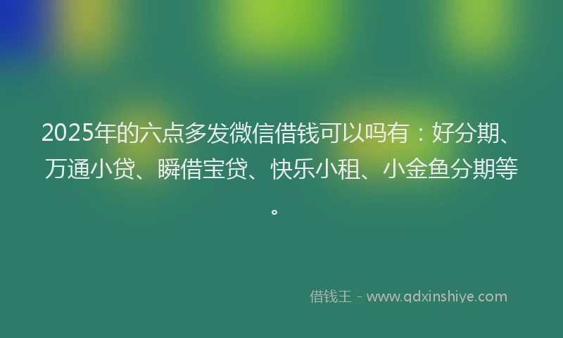 2025年的六点多发微信借钱可以吗有：好分期、万通小贷、瞬借宝贷、快乐小租、小金鱼分期等。