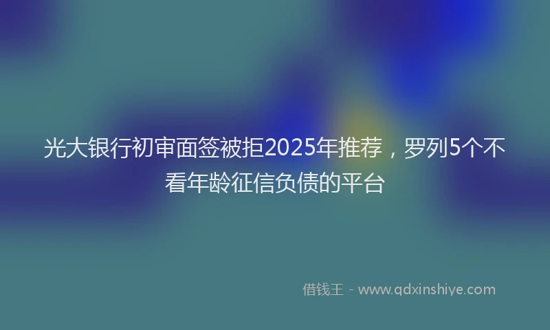 光大银行初审面签被拒2025年推荐，罗列5个不看年龄征信负债的平台