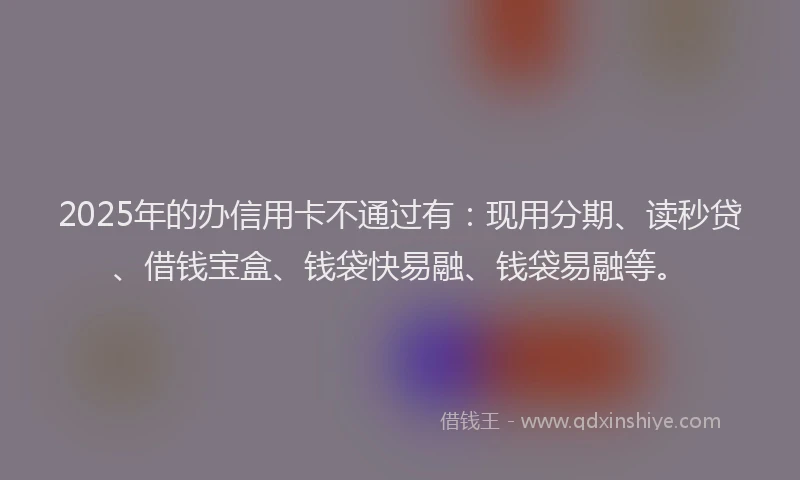 2025年的办信用卡不通过有：现用分期、读秒贷、借钱宝盒、钱袋快易融、钱袋易融等。
